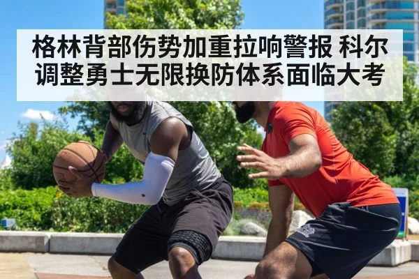 格林背部伤势加重拉响警报 科尔调整勇士无限换防体系面临大考