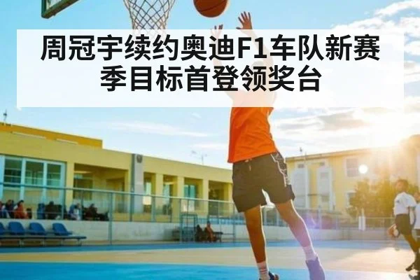 周冠宇续约奥迪F1车队新赛季目标首登领奖台