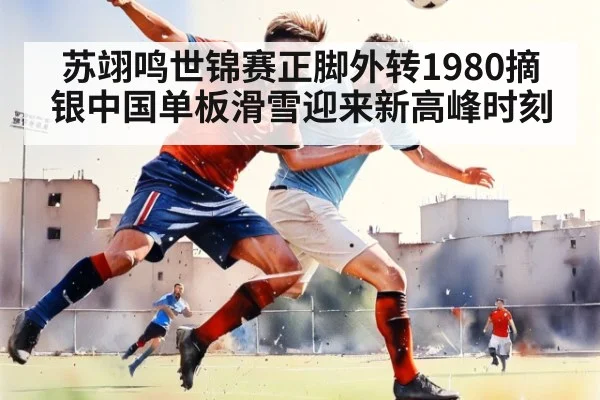 苏翊鸣世锦赛正脚外转1980摘银中国单板滑雪迎来新高峰时刻