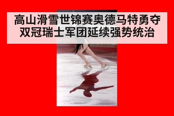 高山滑雪世锦赛奥德马特勇夺双冠瑞士军团延续强势统治